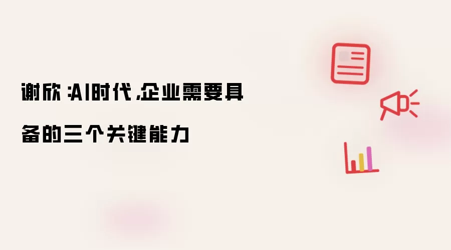 谢欣：AI时代，企业需要具备的三个关键能力