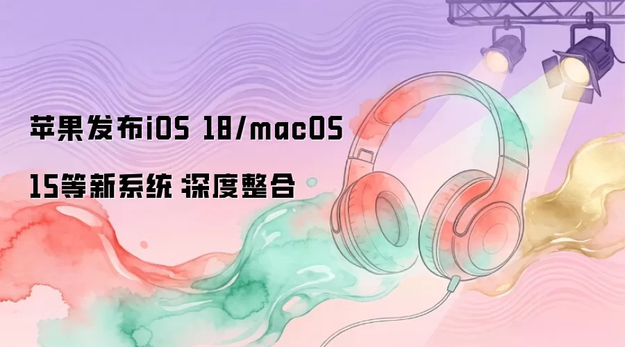 苹果发布iOS 18/macOS 15等新系统：深度整合