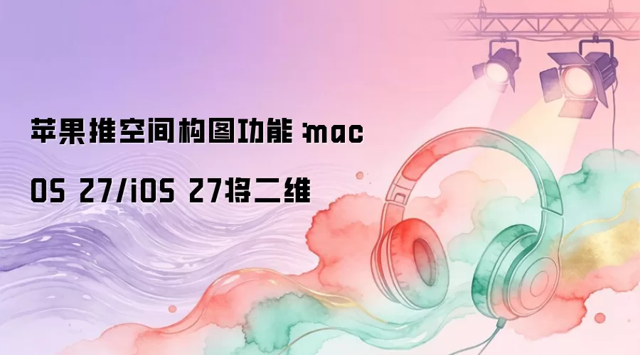 苹果推空间构图功能：macOS 27/iOS 27将二维