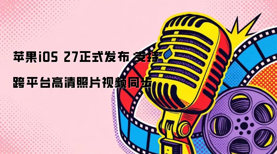 苹果iOS 27正式发布：支持跨平台高清照片视频同步