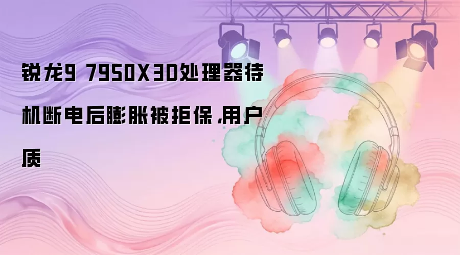 锐龙9 7950X3D处理器待机断电后膨胀被拒保,用户质