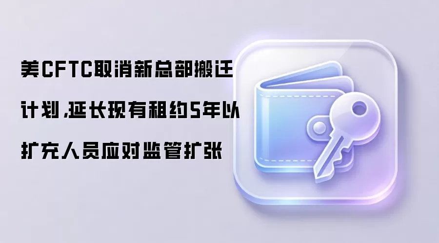 美CFTC取消新总部搬迁计划，延长现有租约5年以扩充人员应对监管扩张