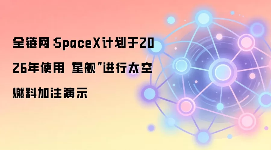 全链网：SpaceX计划于2026年使用“星舰”进行太空燃料加注演示
