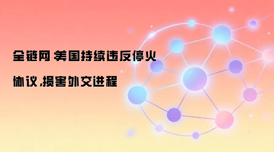 全链网：美国持续违反停火协议，损害外交进程