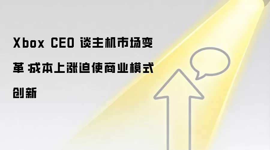 Xbox CEO 谈主机市场变革：成本上涨迫使商业模式创新