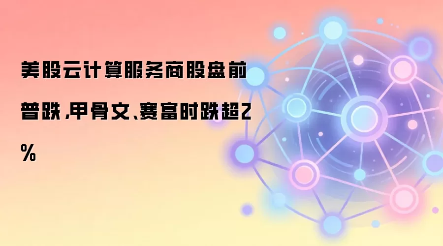 美股云计算服务商股盘前普跌，甲骨文、赛富时跌超2%