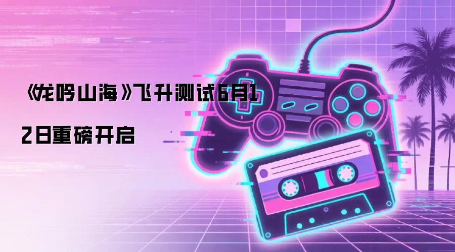 《龙吟山海》飞升测试6月12日重磅开启