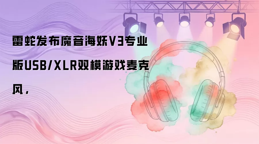 雷蛇发布魔音海妖V3专业版USB/XLR双模游戏麦克风，