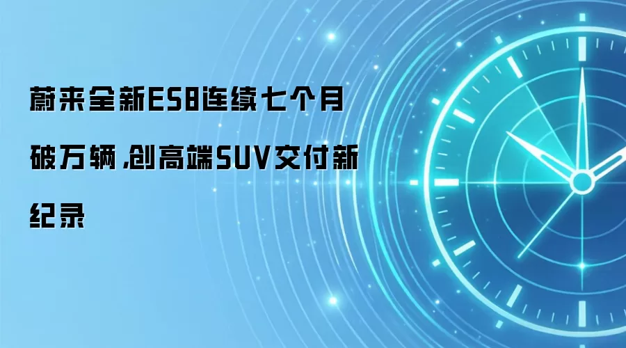 蔚来全新ES8连续七个月破万辆,创高端SUV交付新纪录