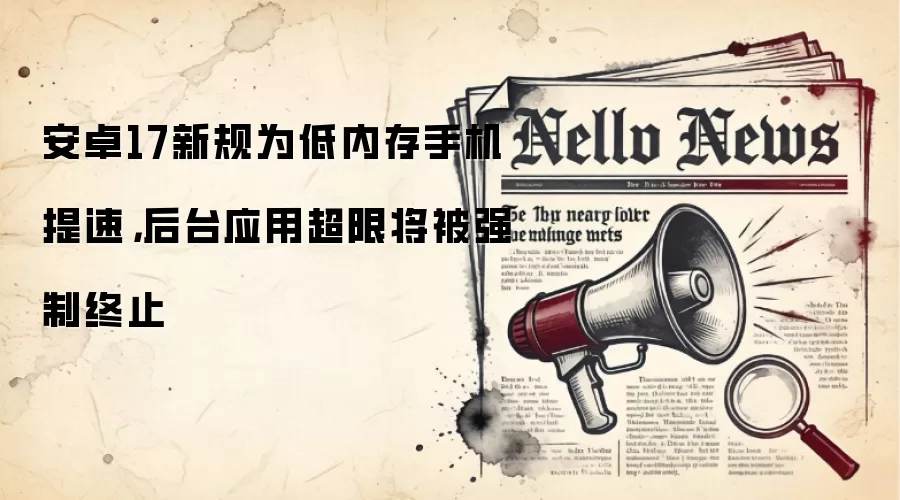 安卓17新规为低内存手机提速，后台应用超限将被强制终止