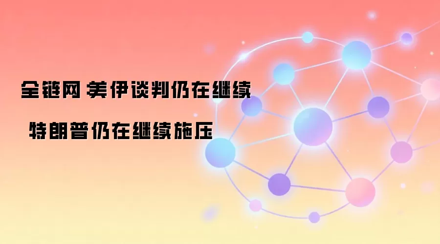 全链网：美伊谈判仍在继续 特朗普仍在继续施压