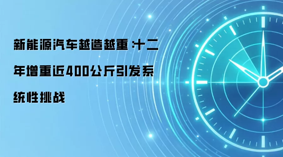 新能源汽车越造越重：十二年增重近400公斤引发系统性挑战
