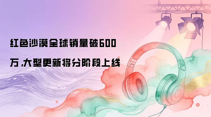 红色沙漠全球销量破600万，大型更新将分阶段上线