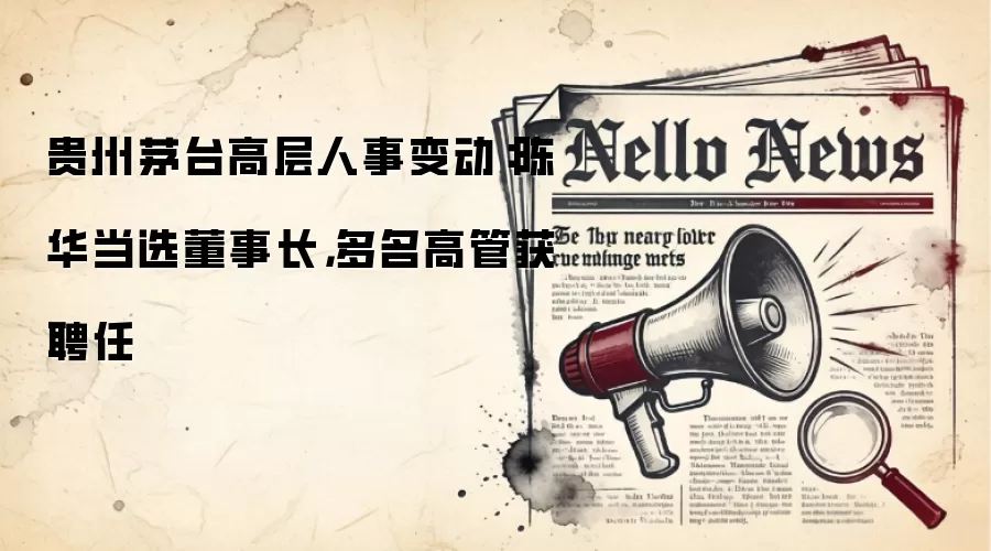 贵州茅台高层人事变动：陈华当选董事长，多名高管获聘任