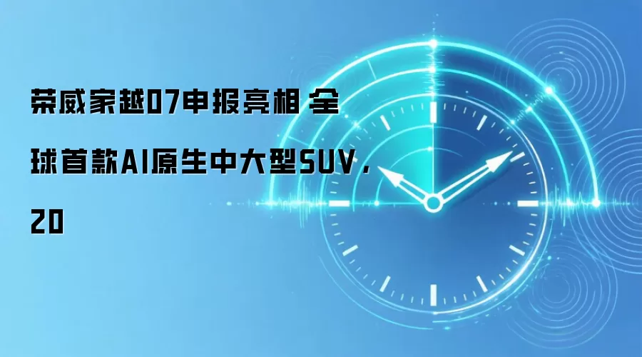 荣威家越07申报亮相：全球首款AI原生中大型SUV，20
