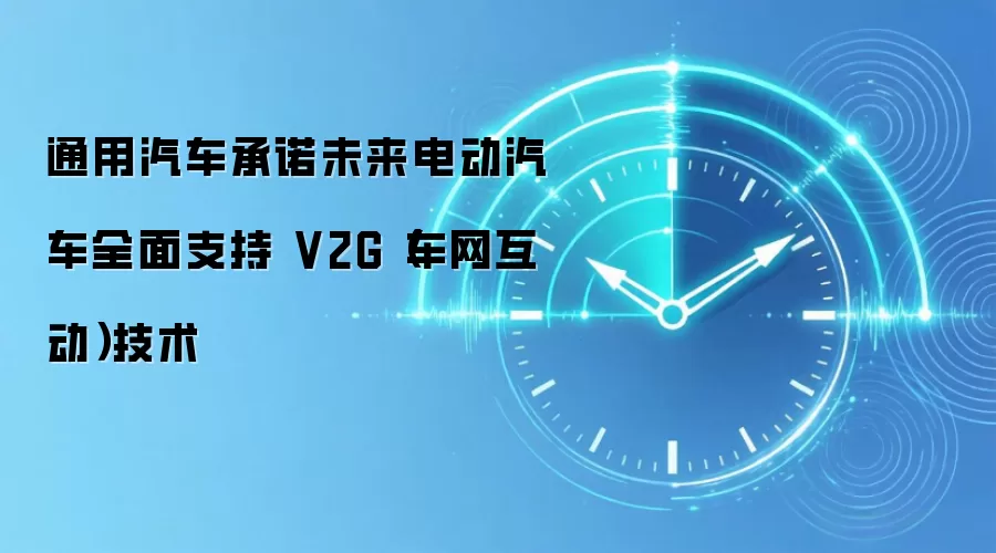 通用汽车承诺未来电动汽车全面支持 V2G（车网互动）技术