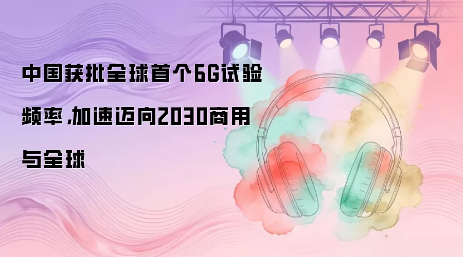 中国获批全球首个6G试验频率，加速迈向2030商用与全球