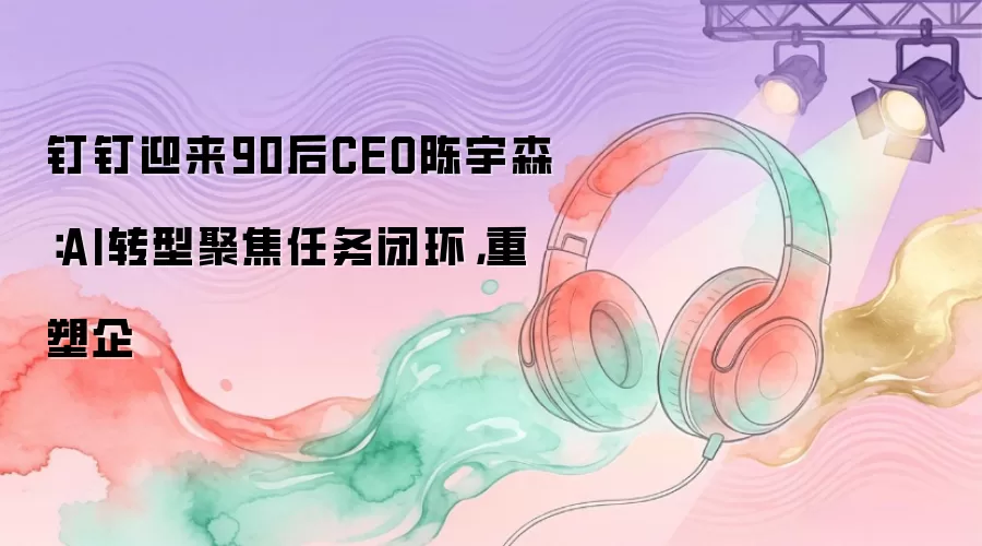 钉钉迎来90后CEO陈宇森：AI转型聚焦任务闭环，重塑企