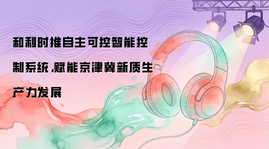 和利时推自主可控智能控制系统，赋能京津冀新质生产力发展