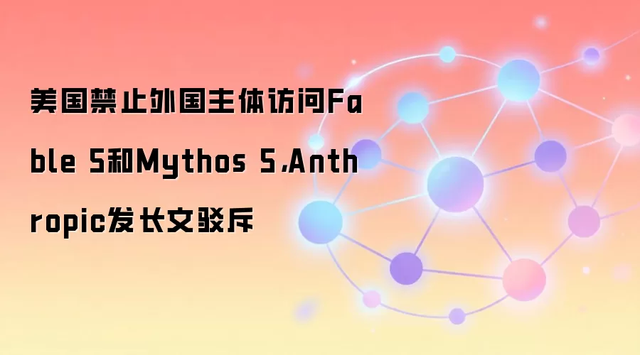 美国禁止外国主体访问Fable 5和Mythos 5，Anthropic发长文驳斥