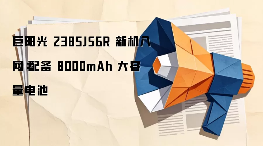 巨阳光 2385JS6R 新机入网:配备 8000mAh 大容量电池