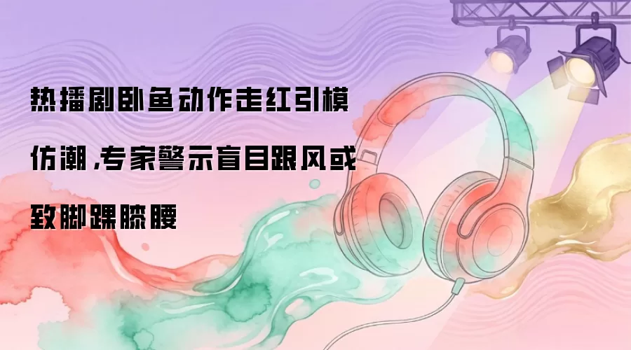 热播剧卧鱼动作走红引模仿潮，专家警示盲目跟风或致脚踝膝腰