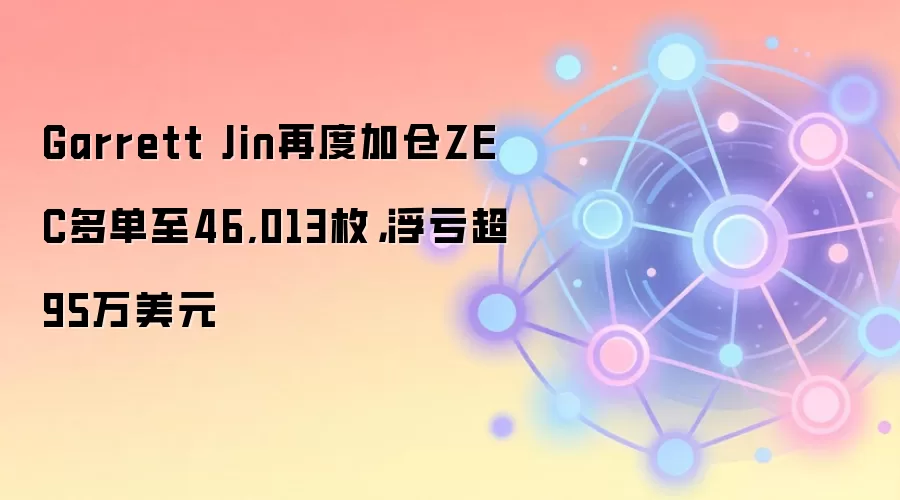 Garrett Jin再度加仓ZEC多单至46,013枚，浮亏超95万美元