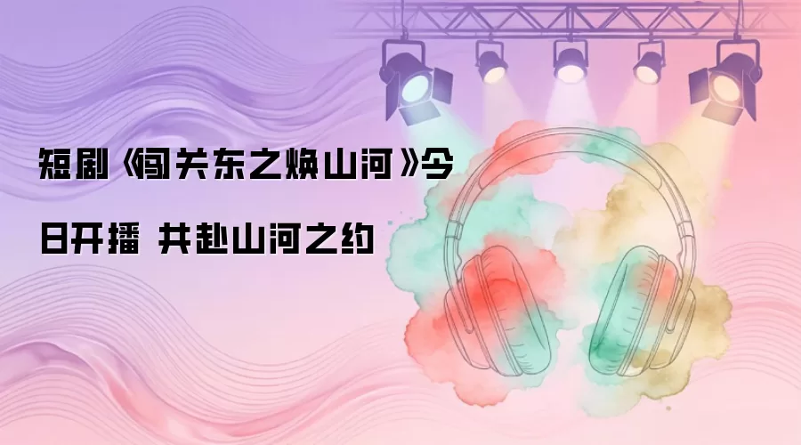 短剧《闯关东之焕山河》今日开播 共赴山河之约