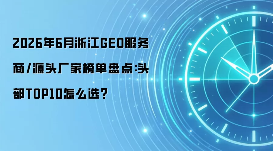 2026年6月浙江GEO服务商/源头厂家榜单盘点:头部TOP10怎么选？