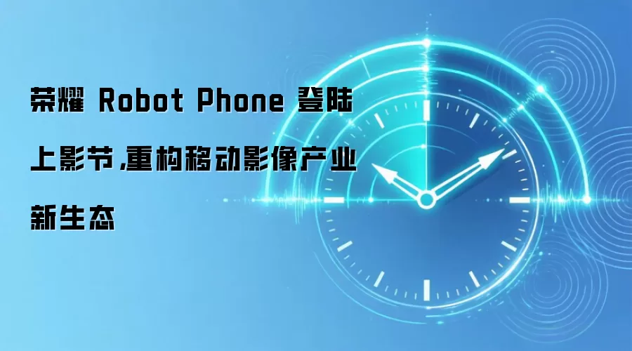 荣耀 Robot Phone 登陆上影节，重构移动影像产业新生态