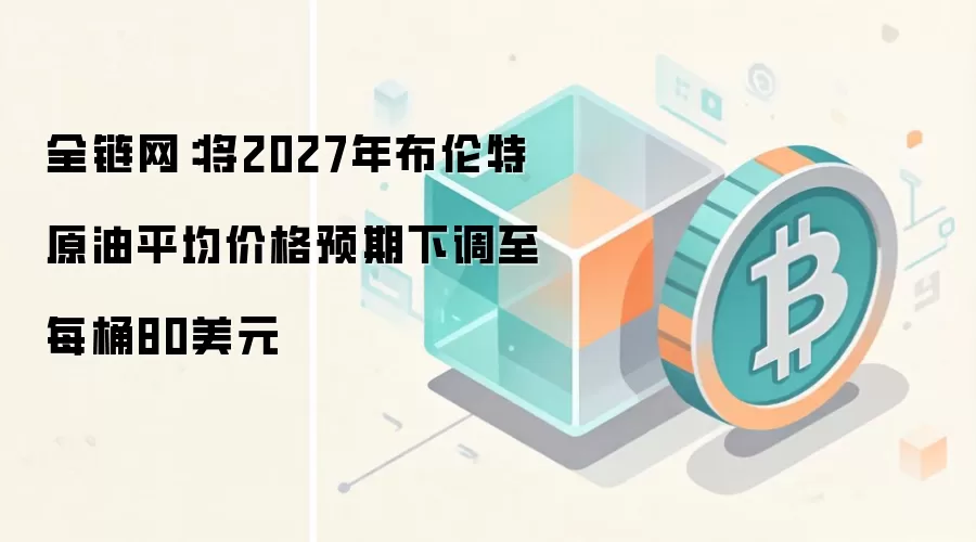 全链网：将2027年布伦特原油平均价格预期下调至每桶80美元