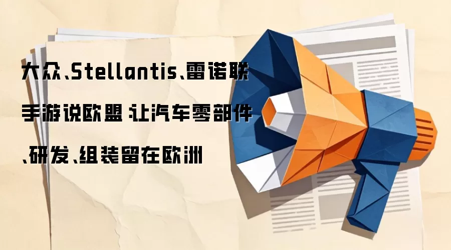 大众、Stellantis、雷诺联手游说欧盟：让汽车零部件、研发、组装留在欧洲