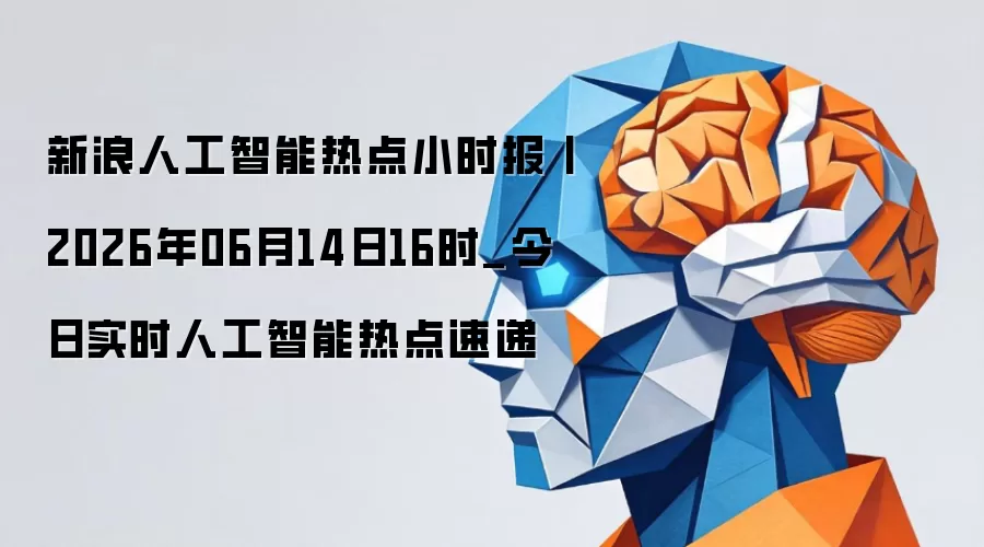 新浪人工智能热点小时报丨2026年06月14日16时_今日实时人工智能热点速递