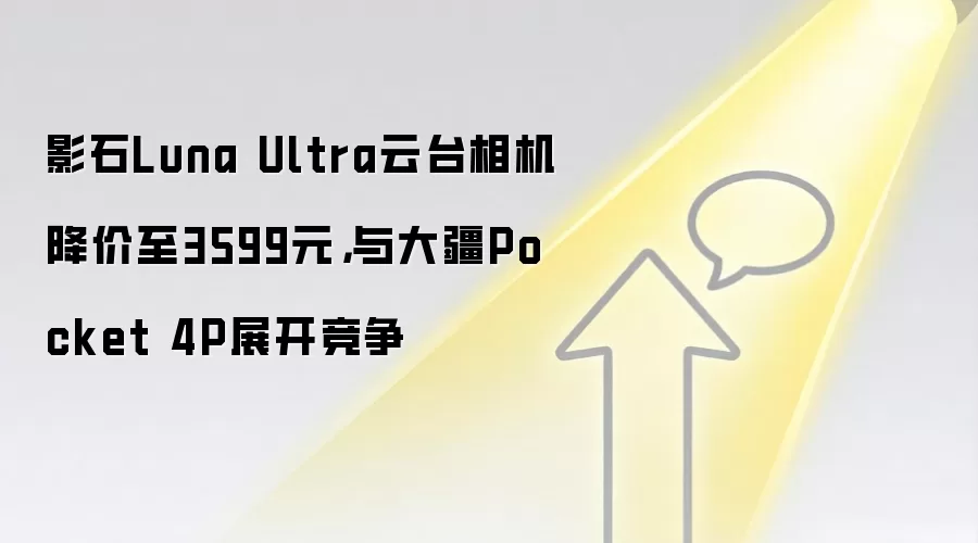 影石Luna Ultra云台相机降价至3599元，与大疆Pocket 4P展开竞争
