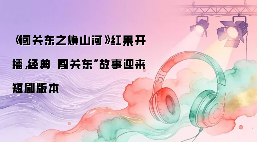 《闯关东之焕山河》红果开播,经典“闯关东”故事迎来短剧版本