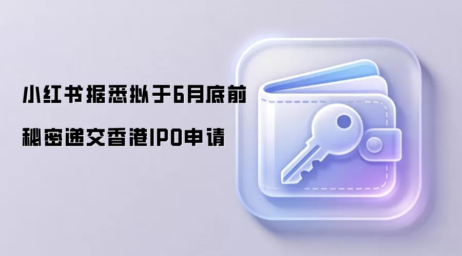 小红书据悉拟于6月底前秘密递交香港IPO申请