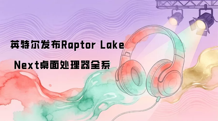 英特尔发布Raptor Lake Next桌面处理器全系