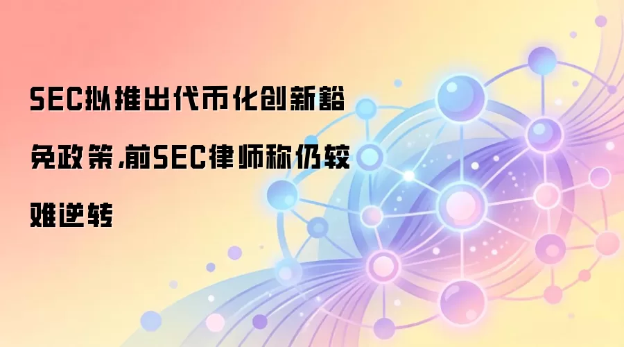 SEC拟推出代币化创新豁免政策，前SEC律师称仍较难逆转