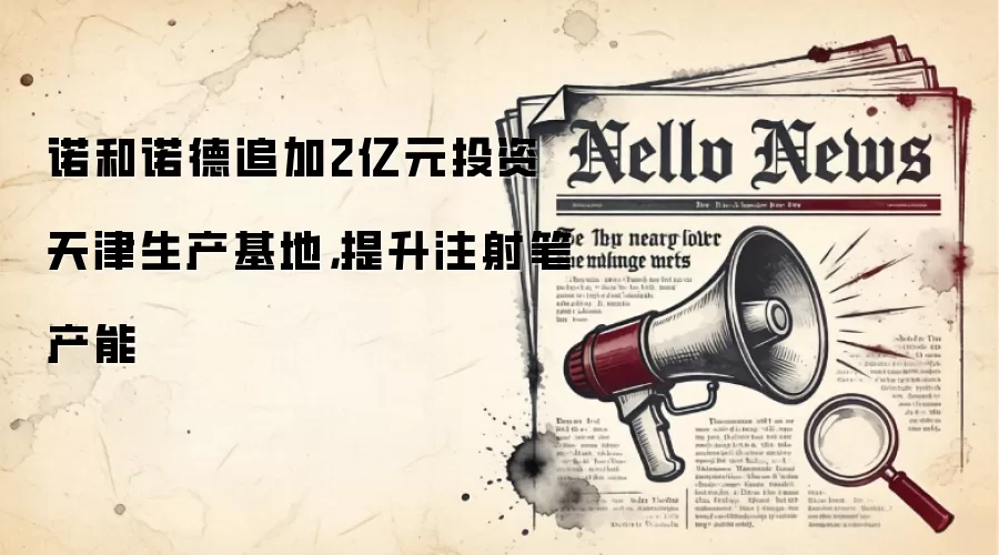 诺和诺德追加2亿元投资天津生产基地，提升注射笔产能