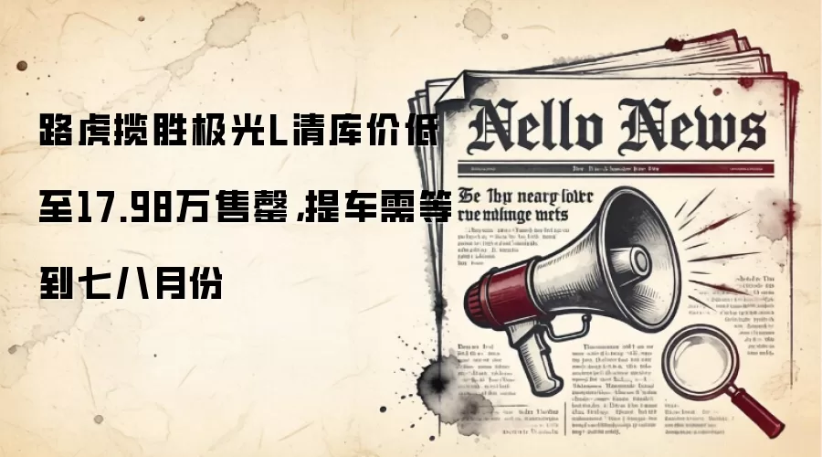 路虎揽胜极光L清库价低至17.98万售罄，提车需等到七八月份