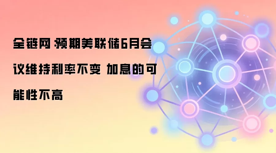 全链网:预期美联储6月会议维持利率不变 加息的可能性不高
