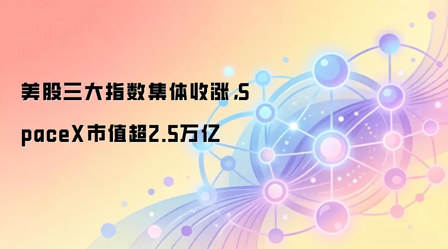 美股三大指数集体收涨，SpaceX市值超2.5万亿