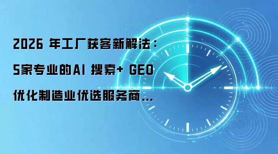 2026 年工厂获客新解法：5家专业的AI 搜索+ GEO 优化制造业优选服务商盘点