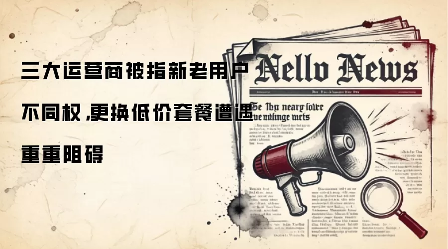 三大运营商被指新老用户不同权，更换低价套餐遭遇重重阻碍