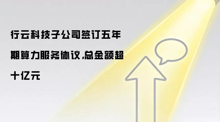 行云科技子公司签订五年期算力服务协议，总金额超十亿元