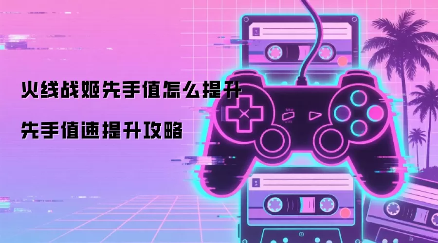 火线战姬先手值怎么提升 先手值速提升攻略