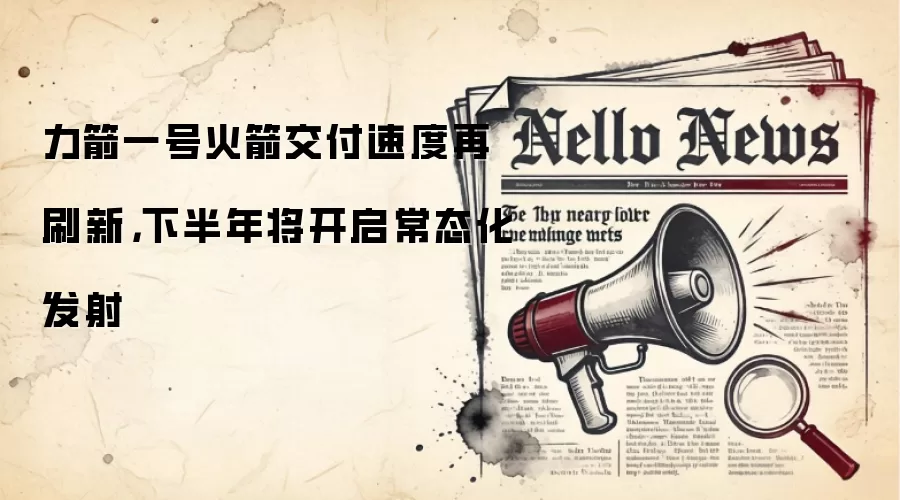 力箭一号火箭交付速度再刷新，下半年将开启常态化发射