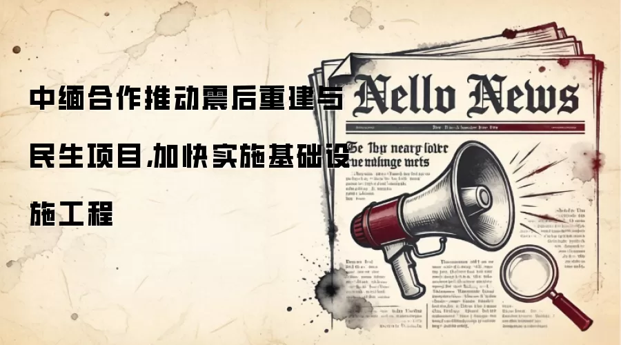 中缅合作推动震后重建与民生项目，加快实施基础设施工程