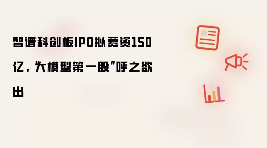 智谱科创板IPO拟募资150亿，“大模型第一股”呼之欲出