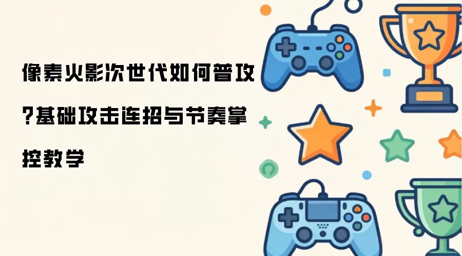 像素火影次世代如何普攻？基础攻击连招与节奏掌控教学